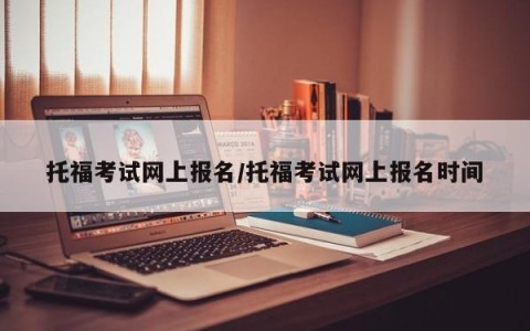 托福考试网上报名/托福考试网上报名时间
