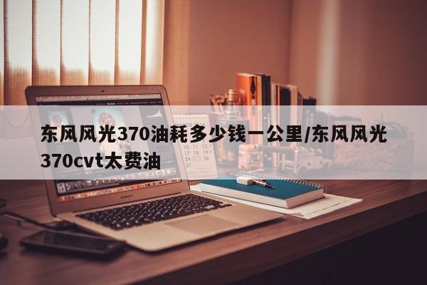 东风风光370油耗多少钱一公里/东风风光370cvt太费油