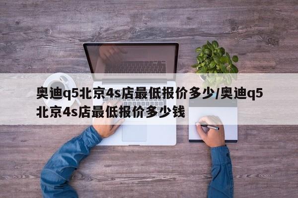 奥迪q5北京4s店最低报价多少/奥迪q5北京4s店最低报价多少钱