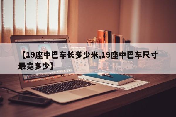 【19座中巴车长多少米,19座中巴车尺寸最宽多少】