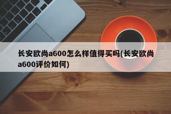 长安欧尚a600怎么样值得买吗(长安欧尚a600评价如何)
