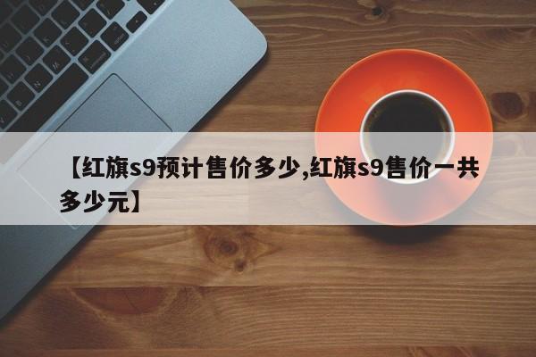 【红旗s9预计售价多少,红旗s9售价一共多少元】