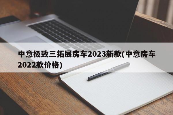 中意极致三拓展房车2023新款(中意房车2022款价格)