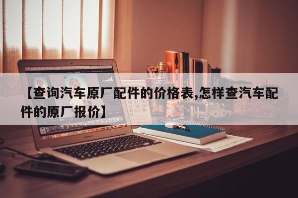 【查询汽车原厂配件的价格表,怎样查汽车配件的原厂报价】