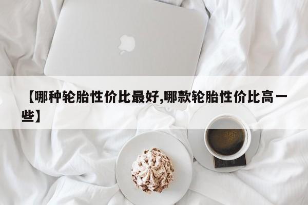 【哪种轮胎性价比最好,哪款轮胎性价比高一些】