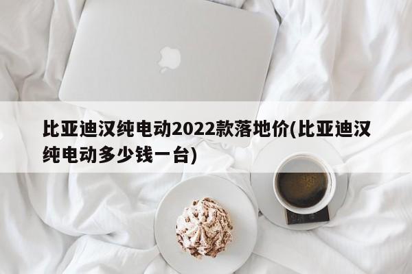 比亚迪汉纯电动2022款落地价(比亚迪汉纯电动多少钱一台)