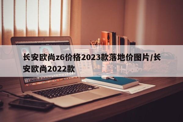 长安欧尚z6价格2023款落地价图片/长安欧尚2022款