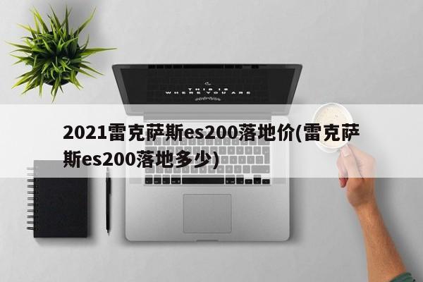 2021雷克萨斯es200落地价(雷克萨斯es200落地多少)