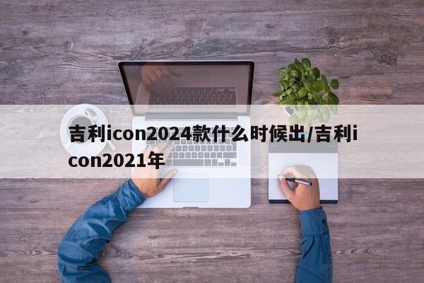 吉利icon2024款什么时候出/吉利icon2021年