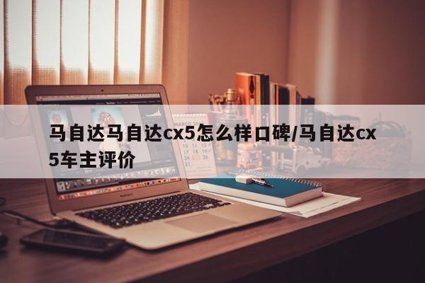 马自达马自达cx5怎么样口碑/马自达cx5车主评价