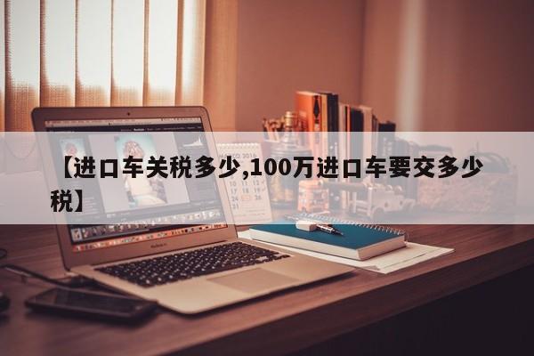 【进口车关税多少,100万进口车要交多少税】