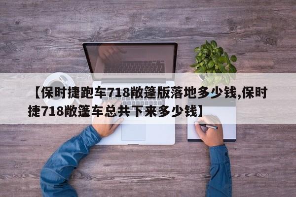 【保时捷跑车718敞篷版落地多少钱,保时捷718敞篷车总共下来多少钱】